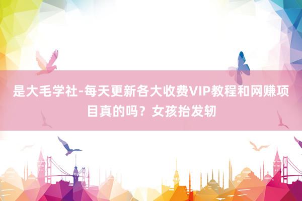 是大毛学社-每天更新各大收费VIP教程和网赚项目真的吗？女孩抬发轫